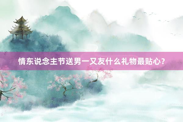 情东说念主节送男一又友什么礼物最贴心？